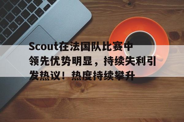 九游中国官网-Scout在法国队比赛中领先优势明显，持续失利引发热议！热度持续攀升的简单介绍