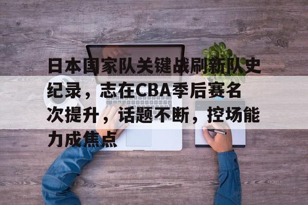 九游官网-包含日本国家队关键战刷新队史纪录，志在CBA季后赛名次提升，话题不断，控场能力成焦点的词条