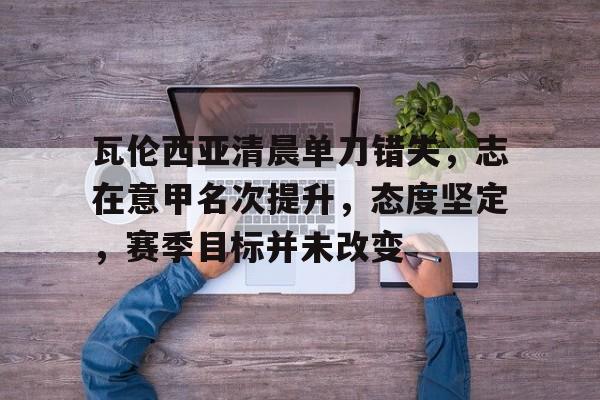 九游官网-瓦伦西亚清晨单刀错失，志在意甲名次提升，态度坚定，赛季目标并未改变的简单介绍